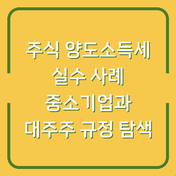 주식 양도소득세 실수 사례 중소기업과 대주주 규정 탐색