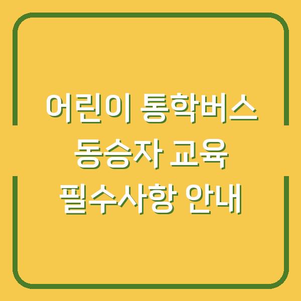 어린이 통학버스 동승자 교육 필수사항 안내