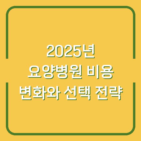 2025년 요양병원 비용 변화와 선택 전략