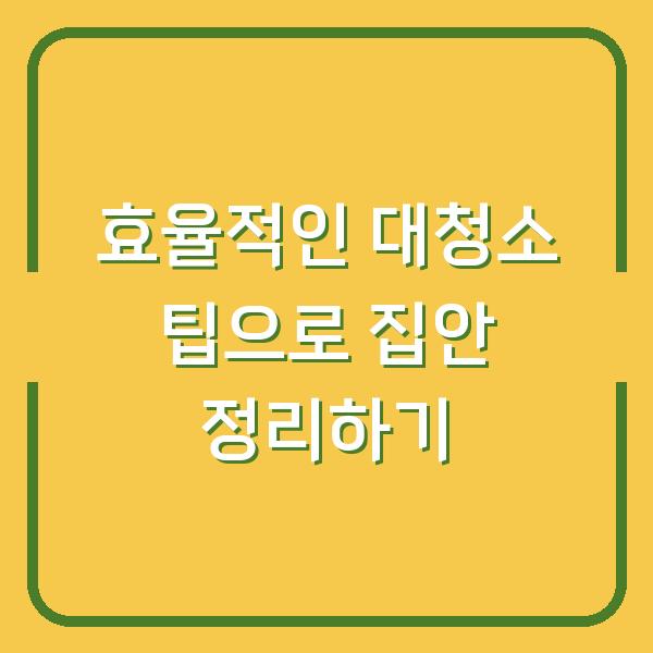 효율적인 대청소 팁으로 집안 정리하기