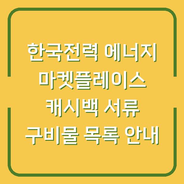 한국전력 에너지 마켓플레이스 캐시백 서류 구비물 목록 안내