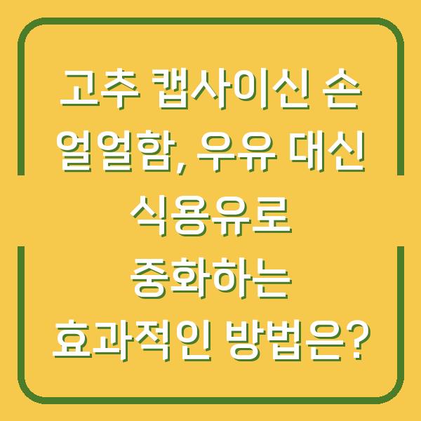 고추 캡사이신 손 얼얼함, 우유 대신 식용유로 중화하는 효과적인 방법은?
