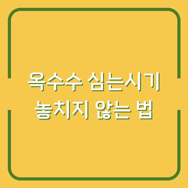 옥수수 심는시기, 씨앗 파종과 모종 심기 시기를 놓치지 않는 법